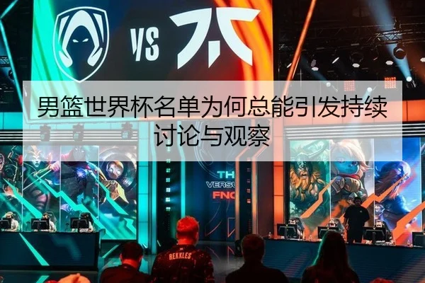 男篮世界杯名单为何总能引发持续讨论与观察